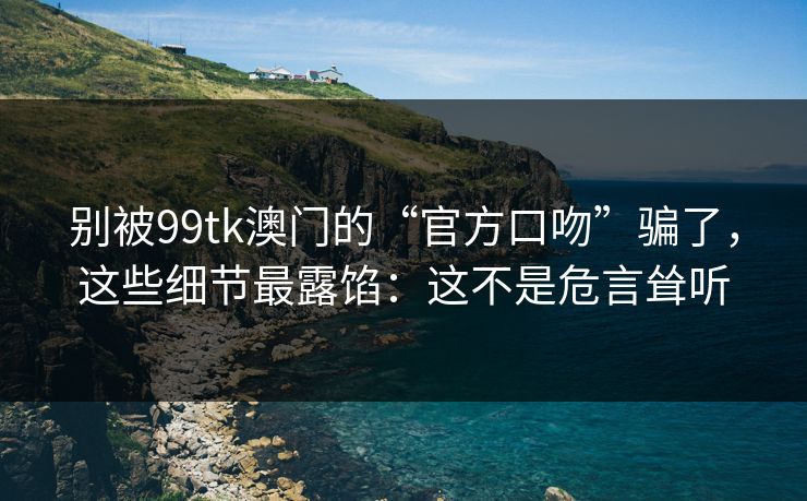 别被99tk澳门的“官方口吻”骗了，这些细节最露馅：这不是危言耸听
