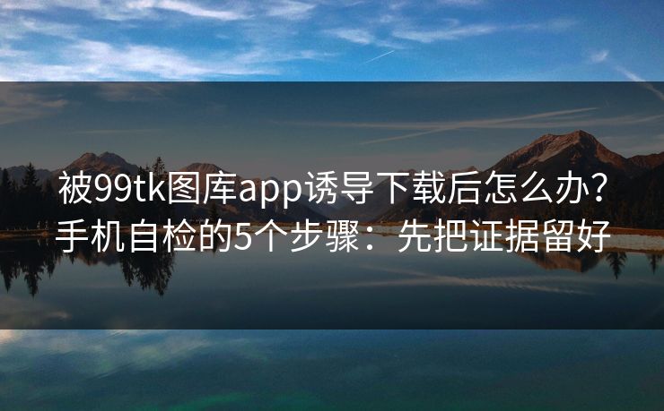 被99tk图库app诱导下载后怎么办？手机自检的5个步骤：先把证据留好