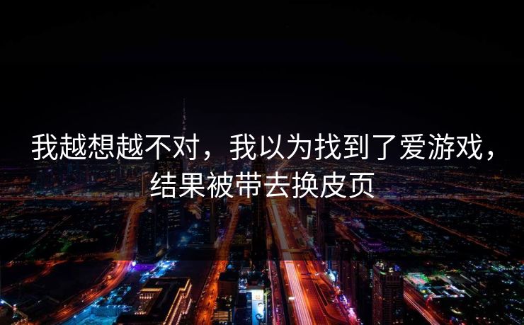 我越想越不对，我以为找到了爱游戏，结果被带去换皮页