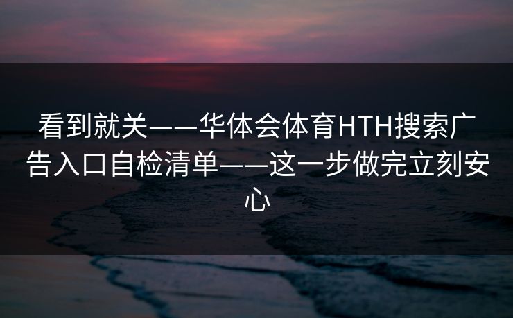 看到就关——华体会体育HTH搜索广告入口自检清单——这一步做完立刻安心
