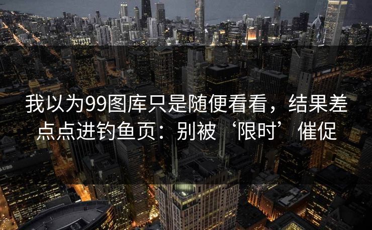 我以为99图库只是随便看看，结果差点点进钓鱼页：别被‘限时’催促