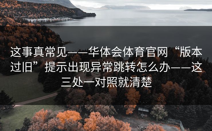 这事真常见——华体会体育官网“版本过旧”提示出现异常跳转怎么办——这三处一对照就清楚