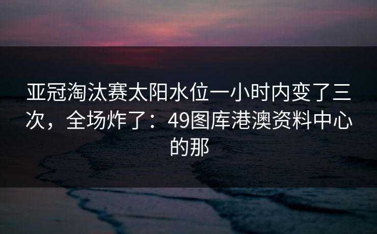 亚冠淘汰赛太阳水位一小时内变了三次，全场炸了：49图库港澳资料中心的那