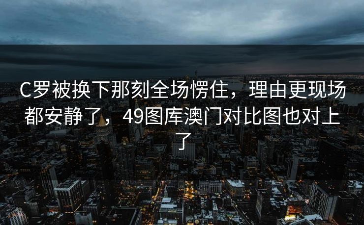 C罗被换下那刻全场愣住，理由更现场都安静了，49图库澳门对比图也对上了