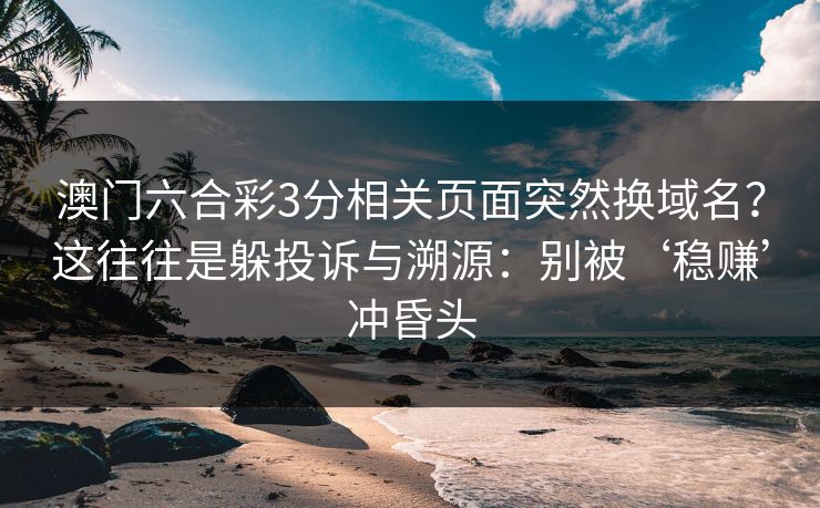 澳门六合彩3分相关页面突然换域名？这往往是躲投诉与溯源：别被‘稳赚’冲昏头
