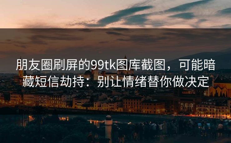 朋友圈刷屏的99tk图库截图，可能暗藏短信劫持：别让情绪替你做决定