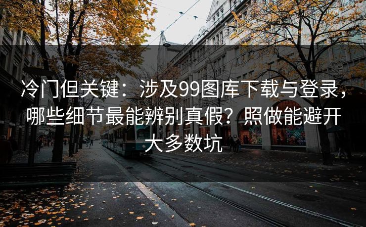 冷门但关键：涉及99图库下载与登录，哪些细节最能辨别真假？照做能避开大多数坑