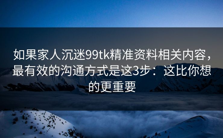如果家人沉迷99tk精准资料相关内容，最有效的沟通方式是这3步：这比你想的更重要