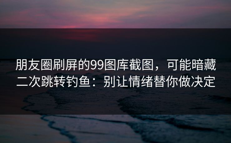 朋友圈刷屏的99图库截图，可能暗藏二次跳转钓鱼：别让情绪替你做决定