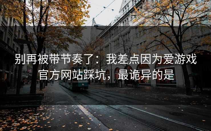 别再被带节奏了：我差点因为爱游戏官方网站踩坑，最诡异的是