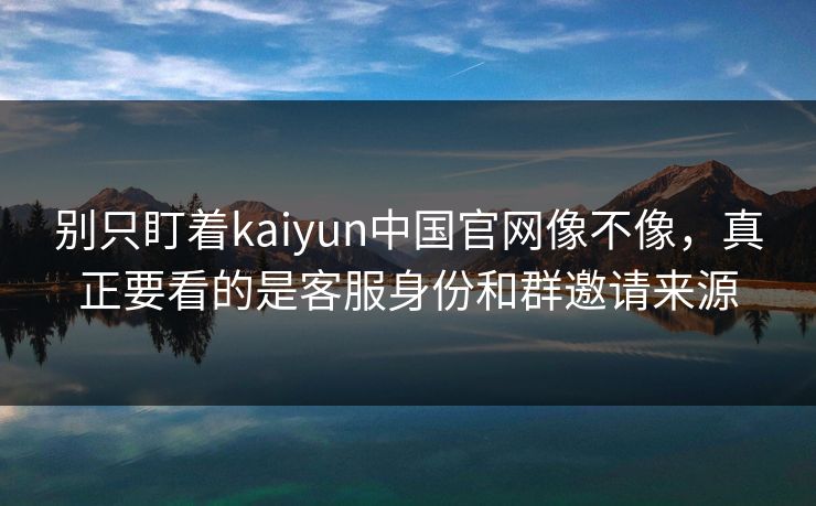 别只盯着kaiyun中国官网像不像，真正要看的是客服身份和群邀请来源
