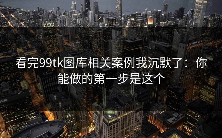 看完99tk图库相关案例我沉默了：你能做的第一步是这个
